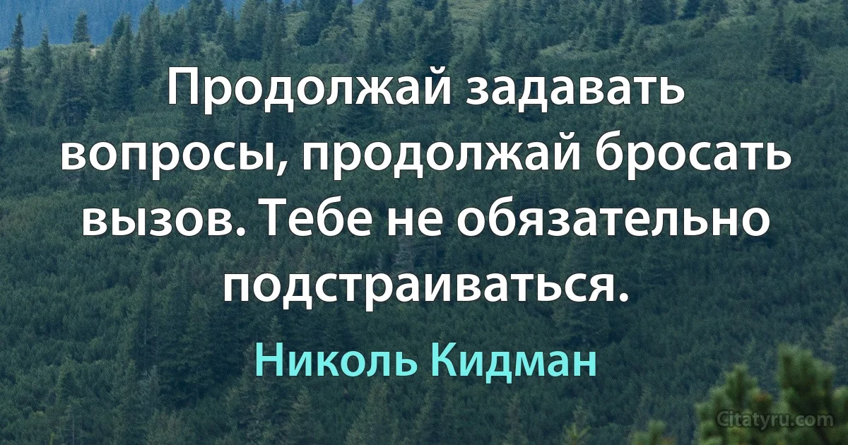 Продолжай задавать вопросы, продолжай бросать вызов. Тебе не обязательно подстраиваться. (Николь Кидман)