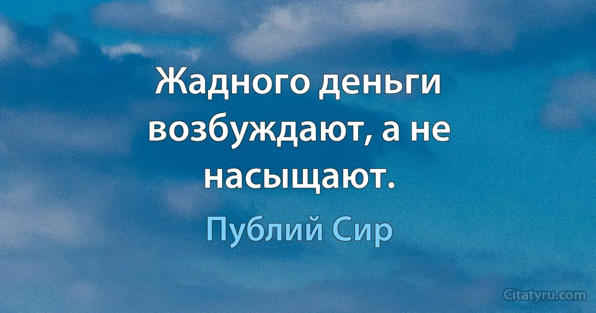 Жадного деньги возбуждают, а не насыщают. (Публий Сир)