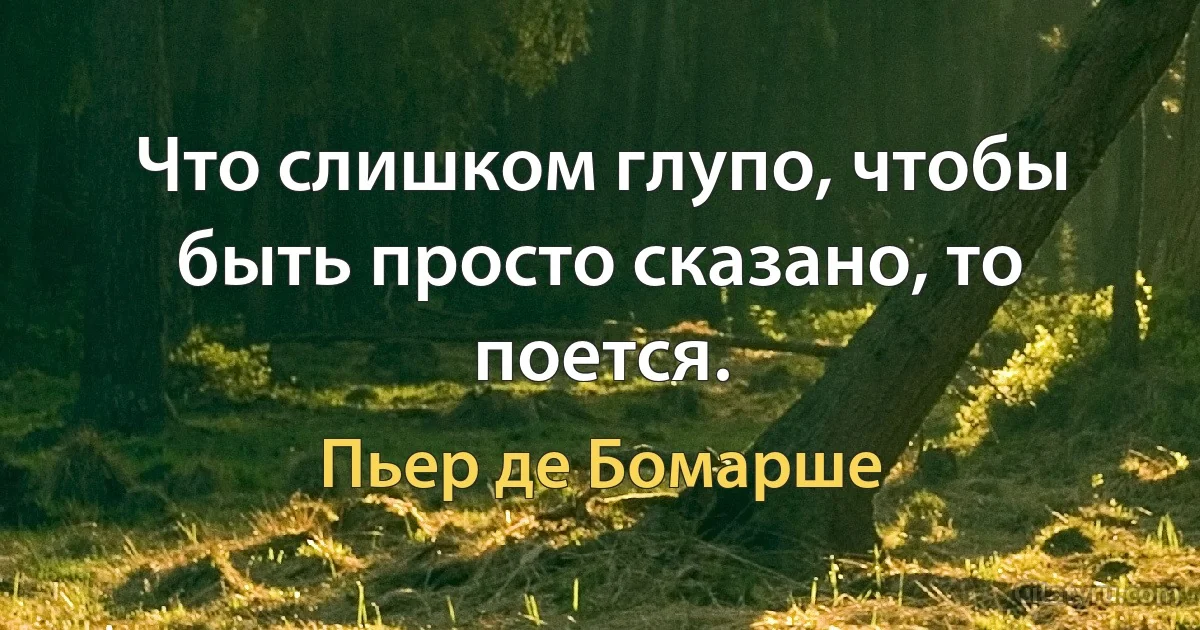 Что слишком глупо, чтобы быть просто сказано, то поется. (Пьер де Бомарше)