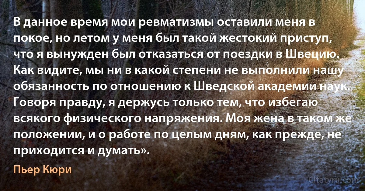 В данное время мои ревматизмы оставили меня в покое, но летом у меня был такой жестокий приступ, что я вынужден был отказаться от поездки в Швецию. Как видите, мы ни в какой степени не выполнили нашу обязанность по отношению к Шведской академии наук. Говоря правду, я держусь только тем, что избегаю всякого физического напряжения. Моя жена в таком же положении, и о работе по целым дням, как прежде, не приходится и думать». (Пьер Кюри)