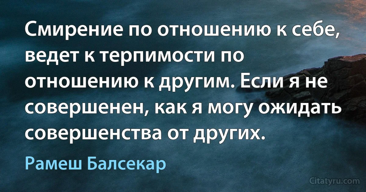 Смирение по отношению к себе, ведет к терпимости по отношению к другим. Если я не совершенен, как я могу ожидать совершенства от других. (Рамеш Балсекар)