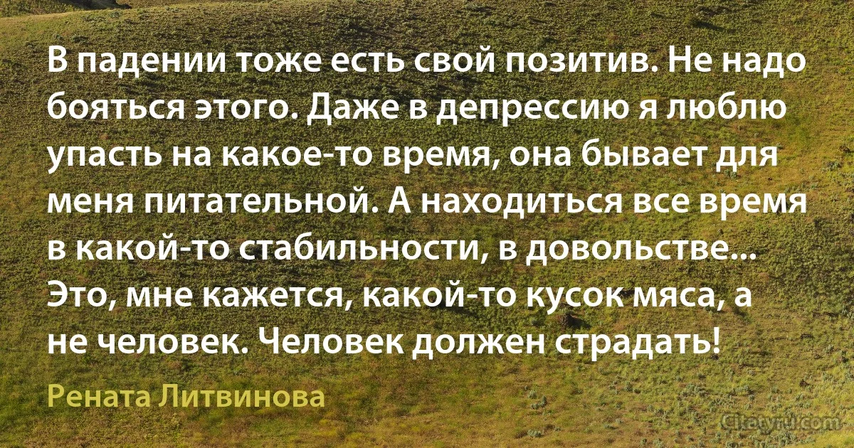 В падении тоже есть свой позитив. Не надо бояться этого. Даже в депрессию я люблю упасть на какое-то время, она бывает для меня питательной. А находиться все время в какой-то стабильности, в довольстве... Это, мне кажется, какой-то кусок мяса, а не человек. Человек должен страдать! (Рената Литвинова)