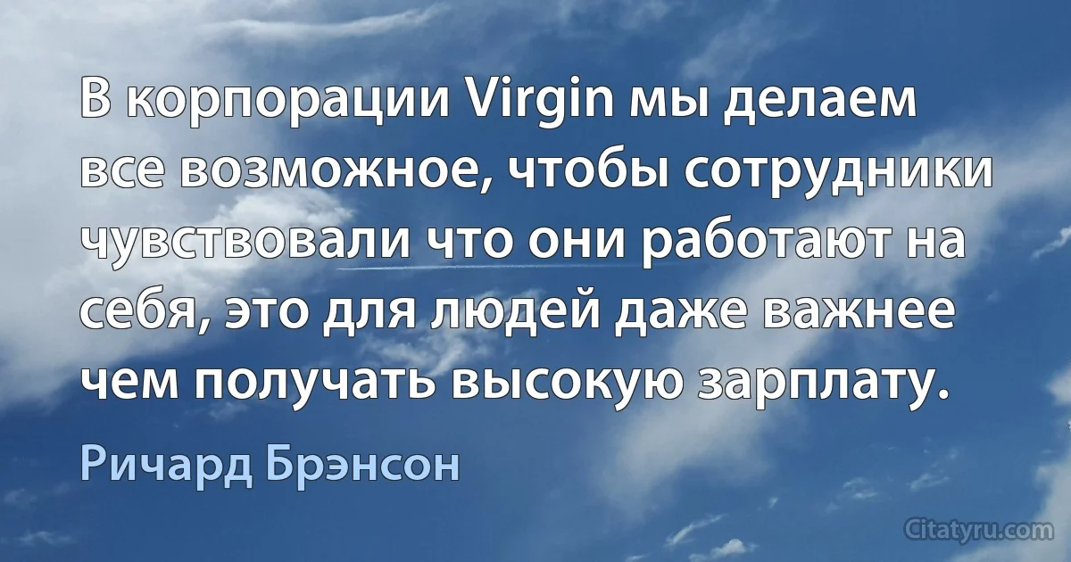 В корпорации Virgin мы делаем все возможное, чтобы сотрудники чувствовали что они работают на себя, это для людей даже важнее чем получать высокую зарплату. (Ричард Брэнсон)