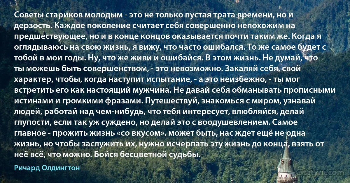 Советы стариков молодым - это не только пустая трата времени, но и дерзость. Каждое поколение считает себя совершенно непохожим на предшествующее, но и в конце концов оказывается почти таким же. Когда я оглядываюсь на свою жизнь, я вижу, что часто ошибался. То же самое будет с тобой в мои годы. Ну, что же живи и ошибайся. В этом жизнь. Не думай, что ты можешь быть совершенством, - это невозможно. Закаляй себя, свой характер, чтобы, когда наступит испытание, - а это неизбежно, - ты мог встретить его как настоящий мужчина. Не давай себя обманывать прописными истинами и громкими фразами. Путешествуй, знакомься с миром, узнавай людей, работай над чем-нибудь, что тебя интересует, влюбляйся, делай глупости, если так уж суждено, но делай это с воодушевлением. Самое главное - прожить жизнь «со вкусом». может быть, нас ждет ещё не одна жизнь, но чтобы заслужить их, нужно исчерпать эту жизнь до конца, взять от неё всё, что можно. Бойся бесцветной судьбы. (Ричард Олдингтон)