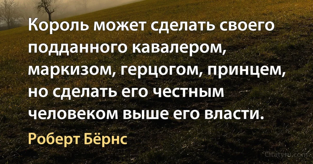 Король может сделать своего подданного кавалером, маркизом, герцогом, принцем, но сделать его честным человеком выше его власти. (Роберт Бёрнс)