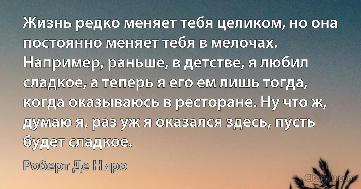 Жизнь редко меняет тебя целиком, но она постоянно меняет тебя в мелочах. Например, раньше, в детстве, я любил сладкое, а теперь я его ем лишь тогда, когда оказываюсь в ресторане. Ну что ж, думаю я, раз уж я оказался здесь, пусть будет сладкое. (Роберт Де Ниро)