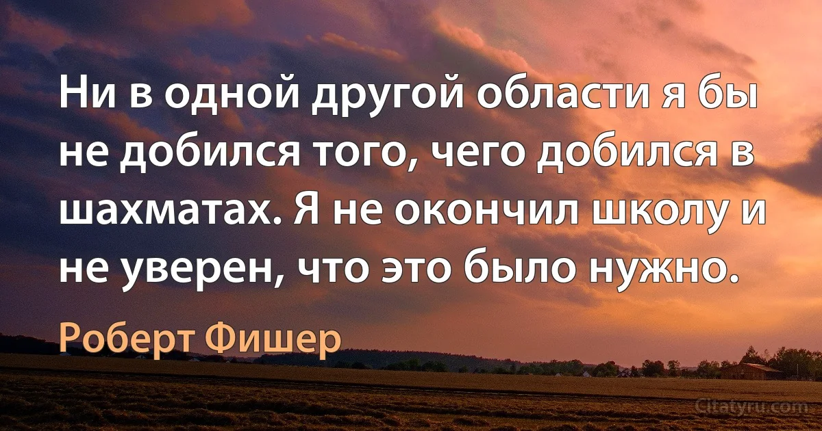 Ни в одной другой области я бы не добился того, чего добился в шахматах. Я не окончил школу и не уверен, что это было нужно. (Роберт Фишер)