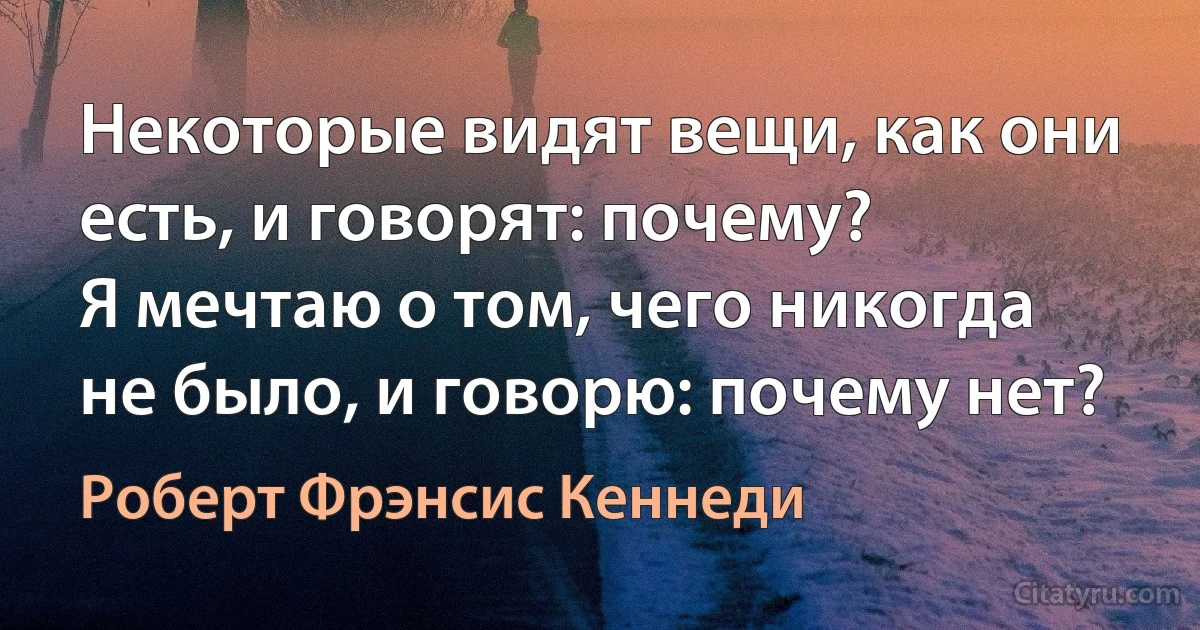 Некоторые видят вещи, как они есть, и говорят: почему?
Я мечтаю о том, чего никогда не было, и говорю: почему нет? (Роберт Фрэнсис Кеннеди)