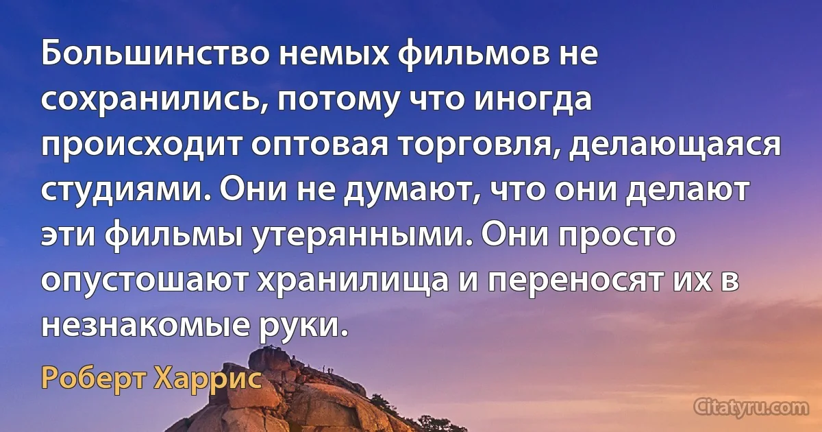 Большинство немых фильмов не сохранились, потому что иногда происходит оптовая торговля, делающаяся студиями. Они не думают, что они делают эти фильмы утерянными. Они просто опустошают хранилища и переносят их в незнакомые руки. (Роберт Харрис)