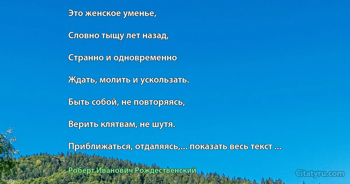 Это женское уменье,

Словно тыщу лет назад,

Странно и одновременно

Ждать, молить и ускользать.

Быть собой, не повторяясь,

Верить клятвам, не шутя.

Приближаться, отдаляясь,... показать весь текст ... (Роберт Иванович Рождественский)