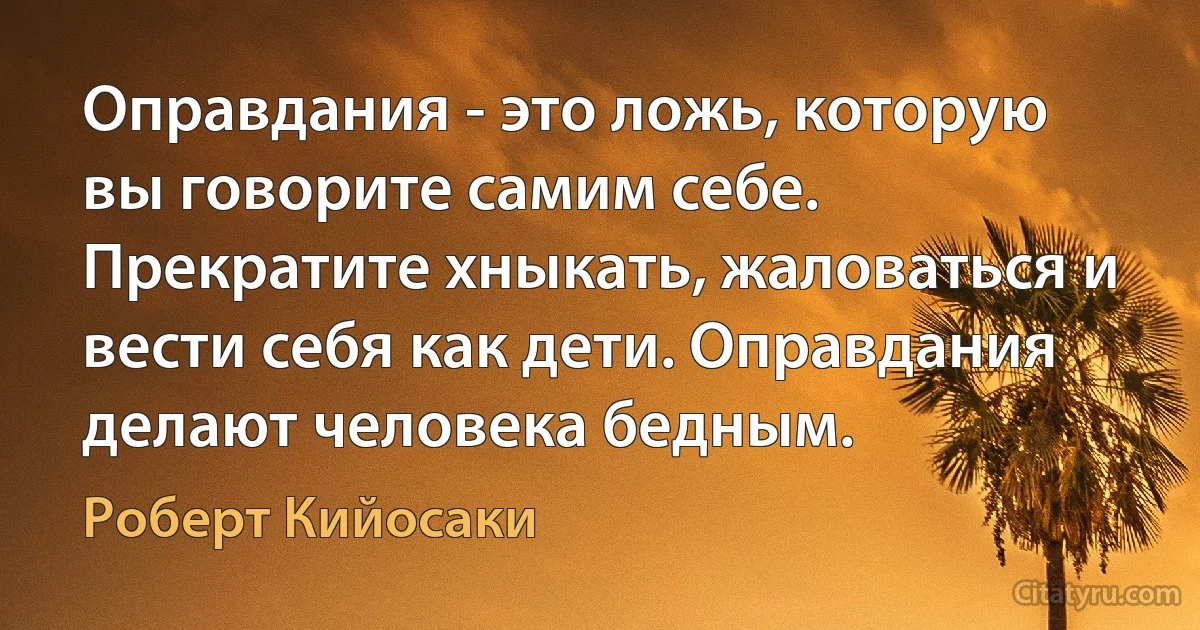 Оправдания - это ложь, которую вы говорите самим себе. Прекратите хныкать, жаловаться и вести себя как дети. Оправдания делают человека бедным. (Роберт Кийосаки)