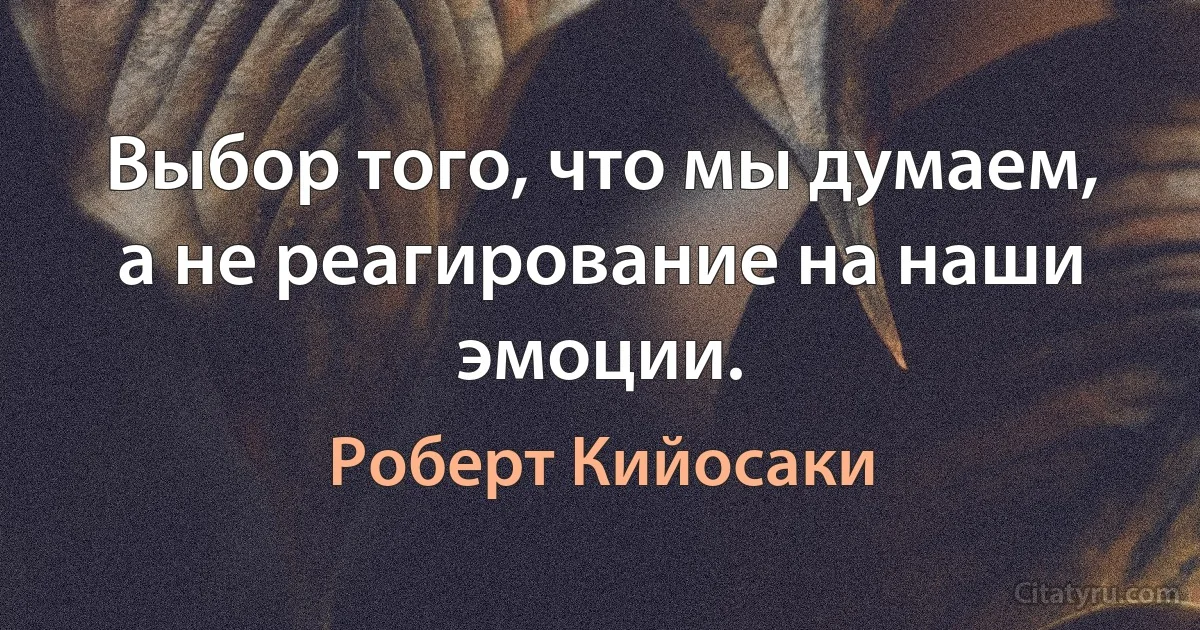 Выбор того, что мы думаем, а не реагирование на наши эмоции. (Роберт Кийосаки)