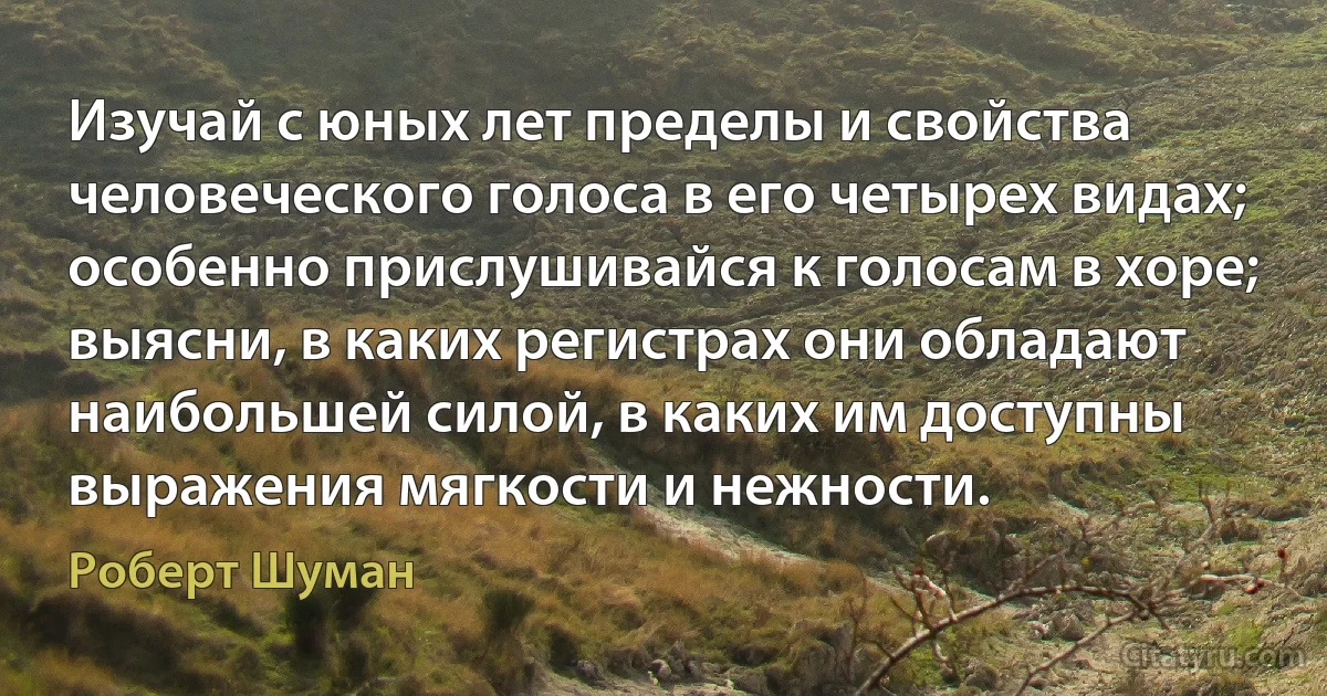 Изучай с юных лет пределы и свойства человеческого голоса в его четырех видах; особенно прислушивайся к голосам в хоре; выясни, в каких регистрах они обладают наибольшей силой, в каких им доступны выражения мягкости и нежности. (Роберт Шуман)