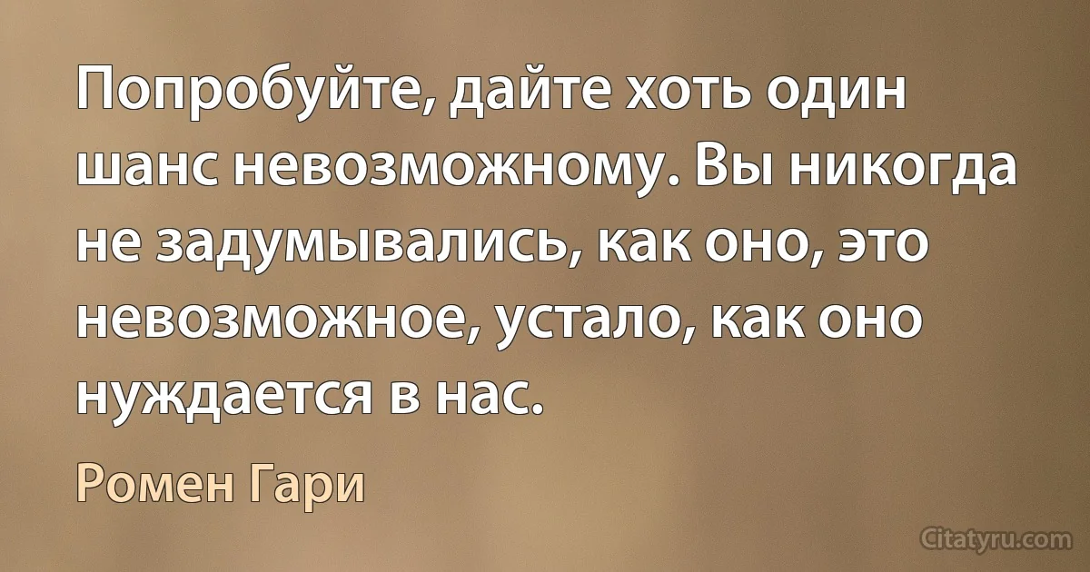 Попробуйте, дайте хоть один шанс невозможному. Вы никогда не задумывались, как оно, это невозможное, устало, как оно нуждается в нас. (Ромен Гари)