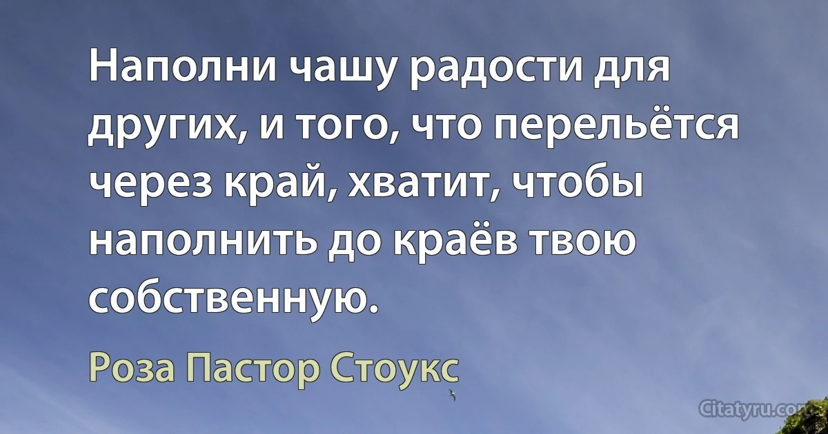 Наполни чашу радости для других, и того, что перельётся через край, хватит, чтобы наполнить до краёв твою собственную. (Роза Пастор Стоукс)