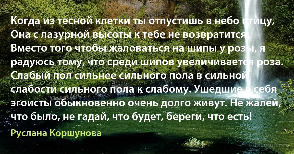 Когда из тесной клетки ты отпустишь в небо птицу, Она с лазурной высоты к тебе не возвратится. Вместо того чтобы жаловаться на шипы у розы, я радуюсь тому, что среди шипов увеличивается роза. Слабый пол сильнее сильного пола в сильной слабости сильного пола к слабому. Ушедшие в себя эгоисты обыкновенно очень долго живут. Не жалей, что было, не гадай, что будет, береги, что есть! (Руслана Коршунова)