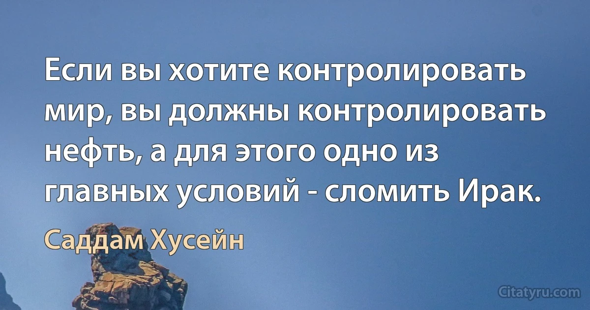 Если вы хотите контролировать мир, вы должны контролировать нефть, а для этого одно из главных условий - сломить Ирак. (Саддам Хусейн)