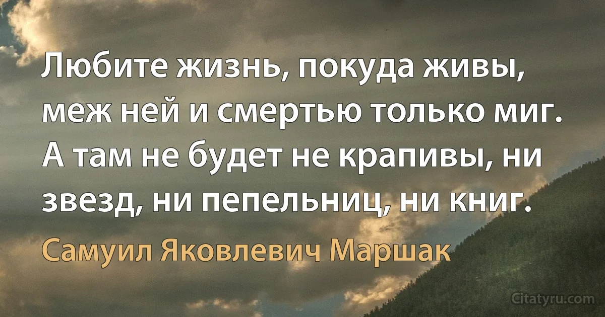 Любите жизнь, покуда живы, меж ней и смертью только миг.
А там не будет не крапивы, ни звезд, ни пепельниц, ни книг. (Самуил Яковлевич Маршак)