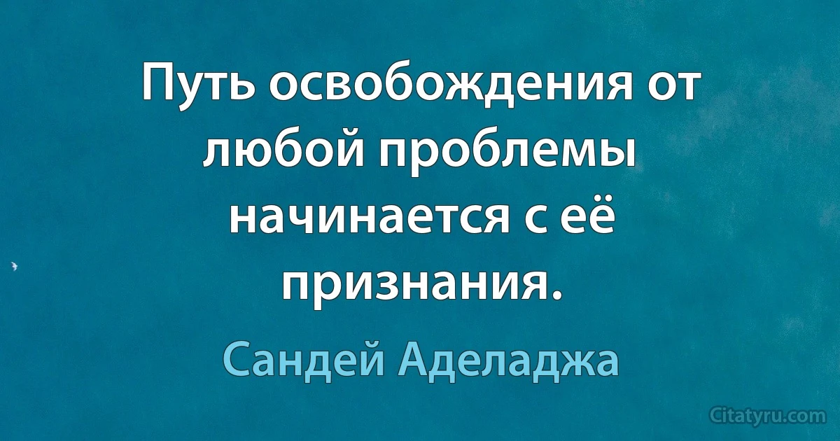 Путь освобождения от любой проблемы начинается с её признания. (Сандей Аделаджа)