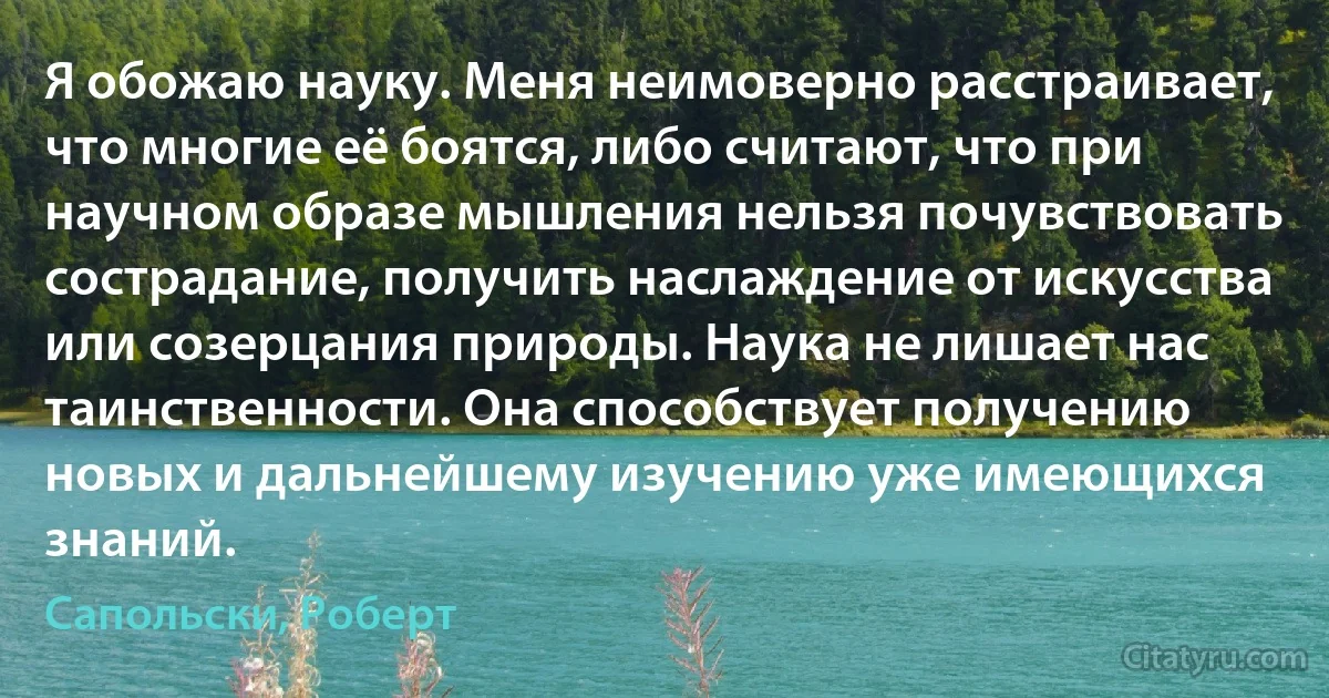 Я обожаю науку. Меня неимоверно расстраивает, что многие её боятся, либо считают, что при научном образе мышления нельзя почувствовать сострадание, получить наслаждение от искусства или созерцания природы. Наука не лишает нас таинственности. Она способствует получению новых и дальнейшему изучению уже имеющихся знаний. (Сапольски, Роберт)