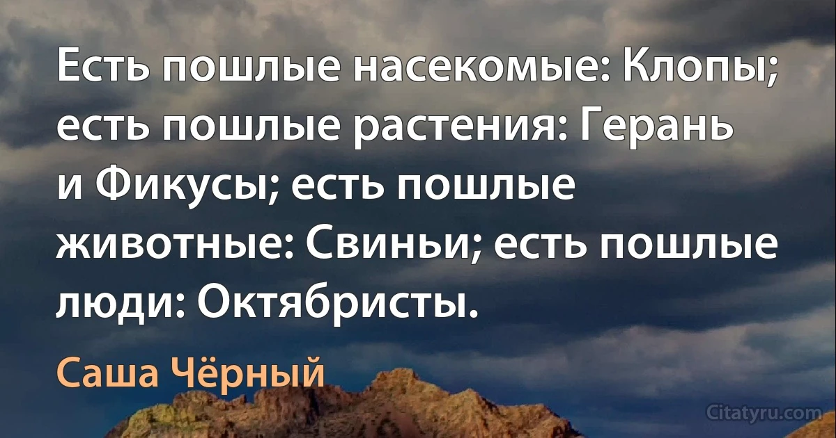 Есть пошлые насекомые: Клопы; есть пошлые растения: Герань и Фикусы; есть пошлые животные: Свиньи; есть пошлые люди: Октябристы. (Саша Чёрный)