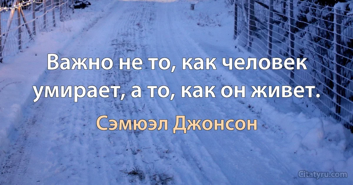 Важно не то, как человек умирает, а то, как он живет. (Сэмюэл Джонсон)