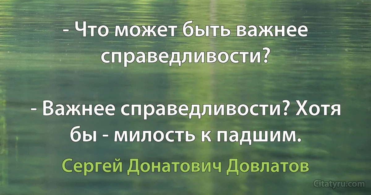 - Что может быть важнее справедливости?

- Важнее справедливости? Хотя бы - милость к падшим. (Сергей Донатович Довлатов)