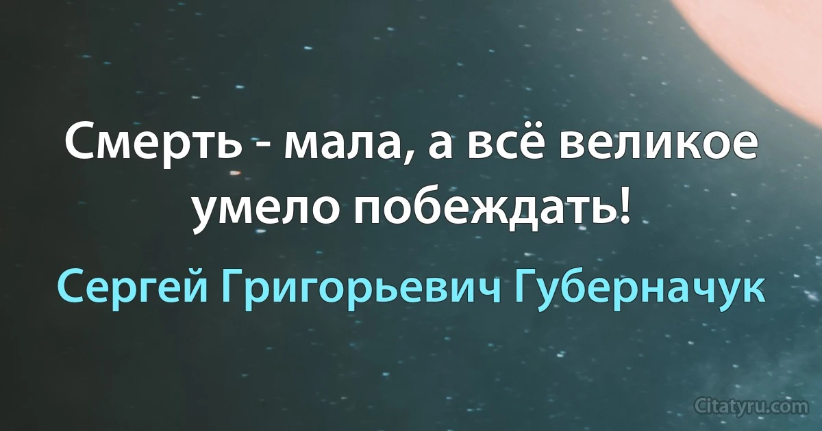 Смерть - мала, а всё великое умело побеждать! (Сергей Григорьевич Губерначук)