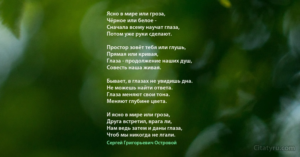 Ясно в мире или гроза,
Чёрное или белое -
Сначала всему научат глаза,
Потом уже руки сделают.

Простор зовёт тебя или глушь,
Прямая или кривая,
Глаза - продолжение наших душ,
Совесть наша живая.

Бывает, в глазах не увидишь дна.
Не можешь найти ответа.
Глаза меняют свои тона.
Меняют глубине цвета.

И ясно в мире или гроза,
Друга встретил, врага ли,
Нам ведь затем и даны глаза,
Чтоб мы никогда не лгали. (Сергей Григорьевич Островой)