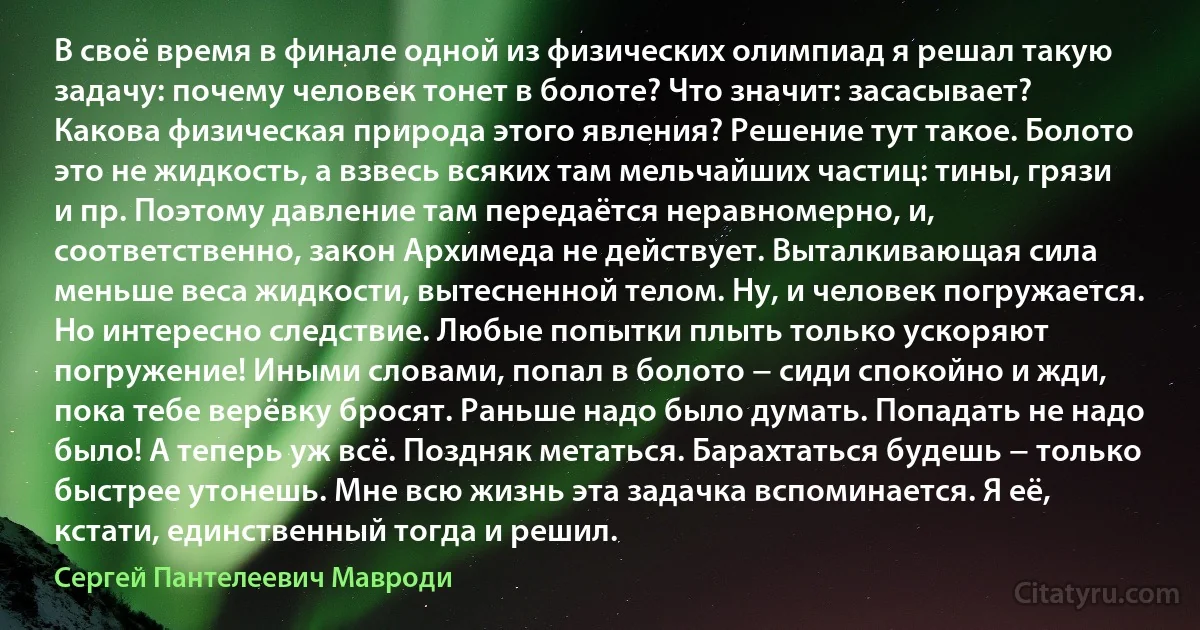 В своё время в финале одной из физических олимпиад я решал такую задачу: почему человек тонет в болоте? Что значит: засасывает? Какова физическая природа этого явления? Решение тут такое. Болото это не жидкость, а взвесь всяких там мельчайших частиц: тины, грязи и пр. Поэтому давление там передаётся неравномерно, и, соответственно, закон Архимеда не действует. Выталкивающая сила меньше веса жидкости, вытесненной телом. Ну, и человек погружается. Но интересно следствие. Любые попытки плыть только ускоряют погружение! Иными словами, попал в болото − сиди спокойно и жди, пока тебе верёвку бросят. Раньше надо было думать. Попадать не надо было! А теперь уж всё. Поздняк метаться. Барахтаться будешь − только быстрее утонешь. Мне всю жизнь эта задачка вспоминается. Я её, кстати, единственный тогда и решил. (Сергей Пантелеевич Мавроди)