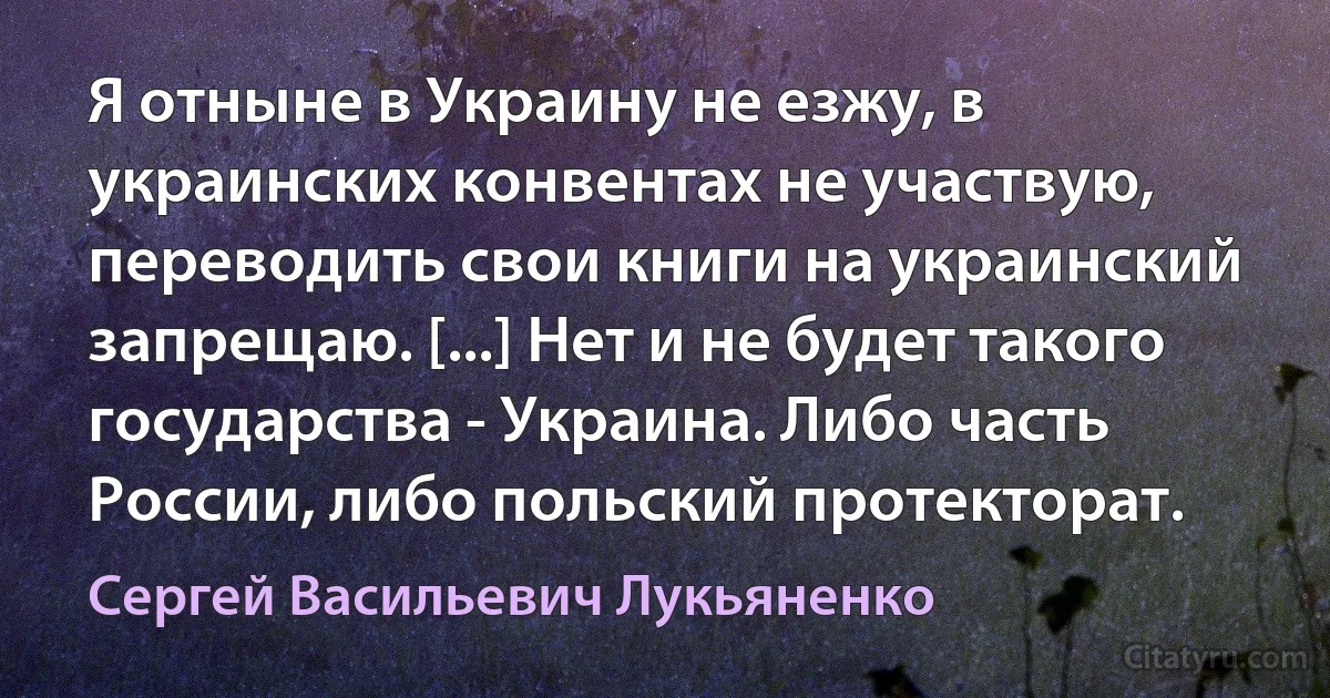 Я отныне в Украину не езжу, в украинских конвентах не участвую, переводить свои книги на украинский запрещаю. [...] Нет и не будет такого государства - Украина. Либо часть России, либо польский протекторат. (Сергей Васильевич Лукьяненко)