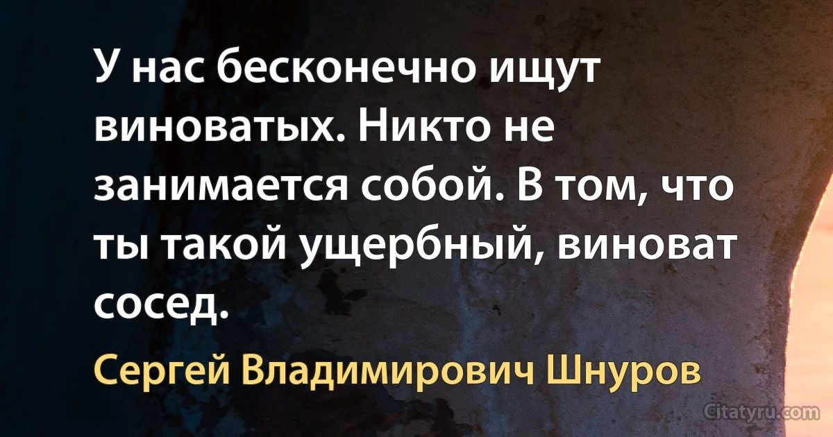 У нас бесконечно ищут виноватых. Никто не занимается собой. В том, что ты такой ущербный, виноват сосед. (Сергей Владимирович Шнуров)