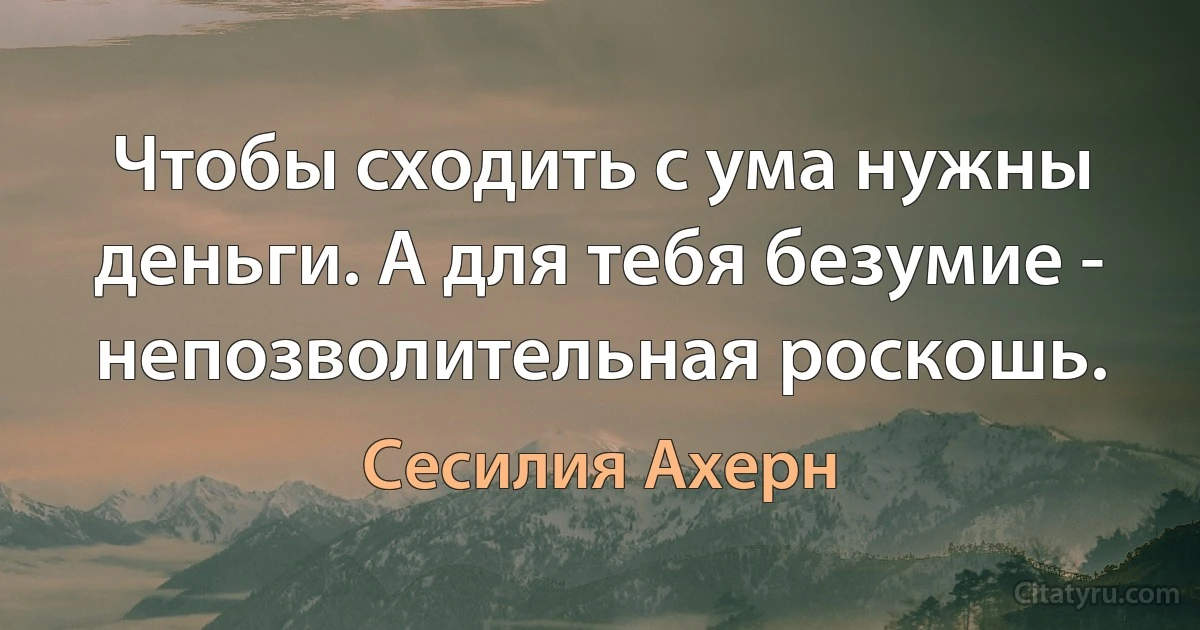 Чтобы сходить с ума нужны деньги. А для тебя безумие - непозволительная роскошь. (Сесилия Ахерн)