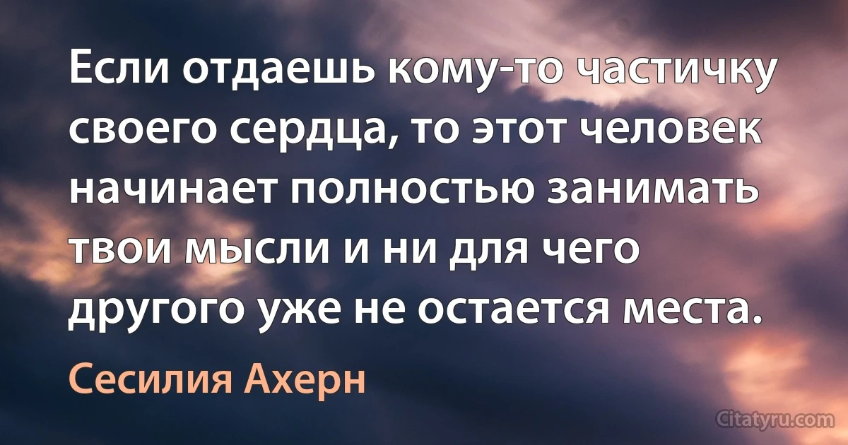 Если отдаешь кому-то частичку своего сердца, то этот человек начинает полностью занимать твои мысли и ни для чего другого уже не остается места. (Сесилия Ахерн)