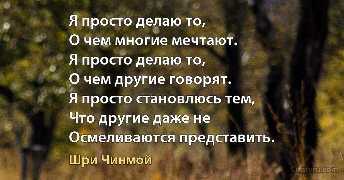 Я просто делаю то, 
О чем многие мечтают. 
Я просто делаю то, 
О чем другие говорят.
Я просто становлюсь тем, 
Что другие даже не 
Осмеливаются представить. (Шри Чинмой)