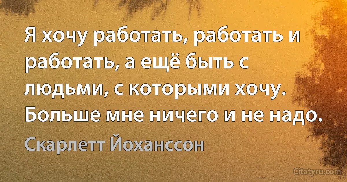 Я хочу работать, работать и работать, а ещё быть с людьми, с которыми хочу. Больше мне ничего и не надо. (Скарлетт Йоханссон)