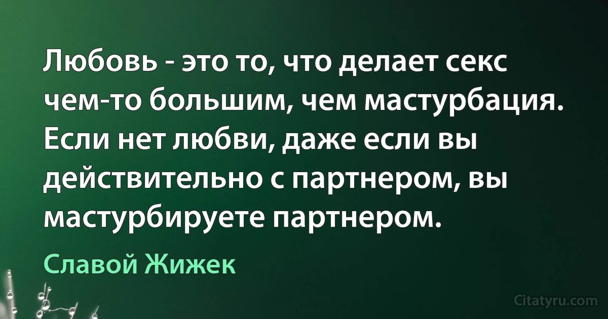 Любовь - это то, что делает секс чем-то большим, чем мастурбация. Если нет любви, даже если вы действительно с партнером, вы мастурбируете партнером. (Славой Жижек)