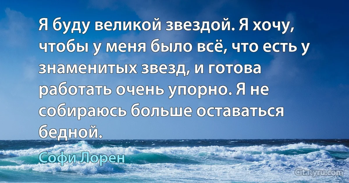 Я буду великой звездой. Я хочу, чтобы у меня было всё, что есть у знаменитых звезд, и готова работать очень упорно. Я не собираюсь больше оставаться бедной. (Софи Лорен)