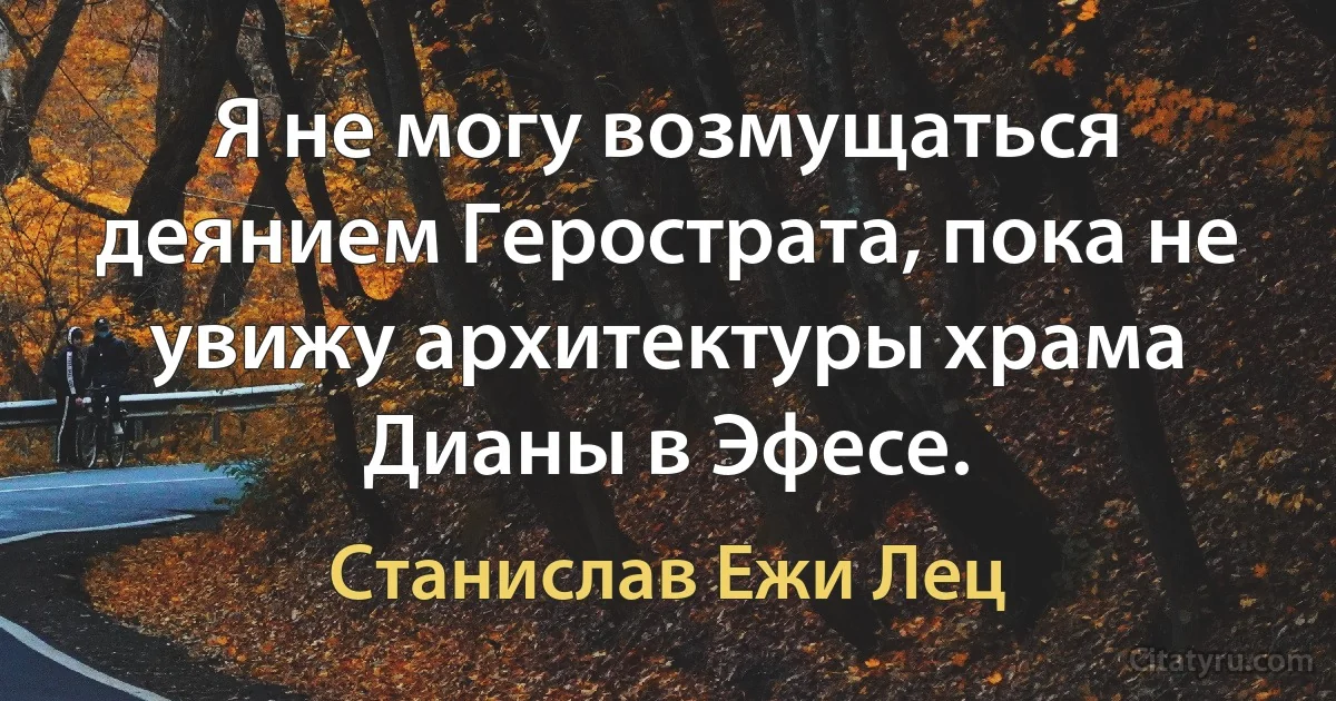 Я не могу возмущаться деянием Герострата, пока не увижу архитектуры храма Дианы в Эфесе. (Станислав Ежи Лец)