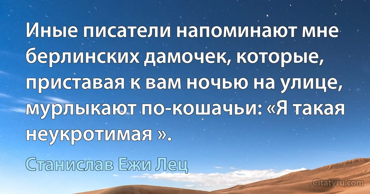 Иные писатели напоминают мне берлинских дамочек, которые, приставая к вам ночью на улице, мурлыкают по-кошачьи: «Я такая неукротимая ». (Станислав Ежи Лец)