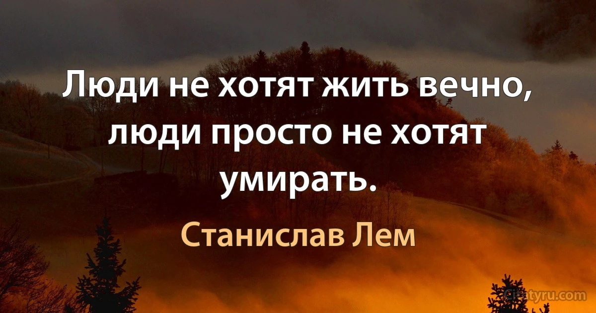 Люди не хотят жить вечно, люди просто не хотят умирать. (Станислав Лем)