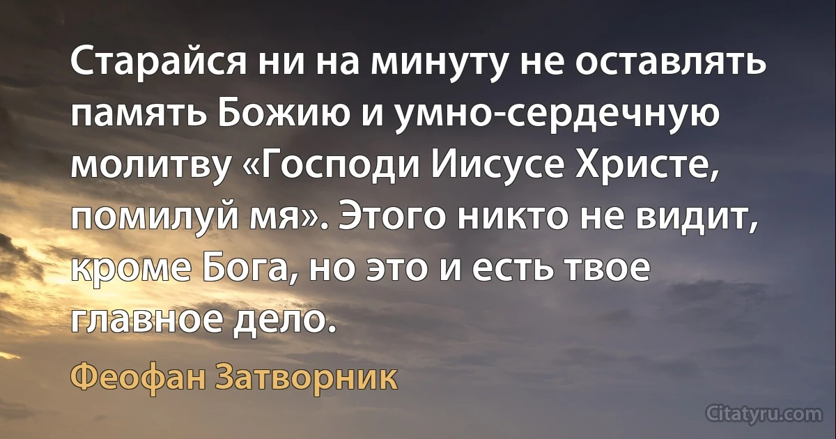 Старайся ни на минуту не оставлять память Божию и умно-сердечную молитву «Господи Иисусе Христе, помилуй мя». Этого никто не видит, кроме Бога, но это и есть твое главное дело. (Феофан Затворник)