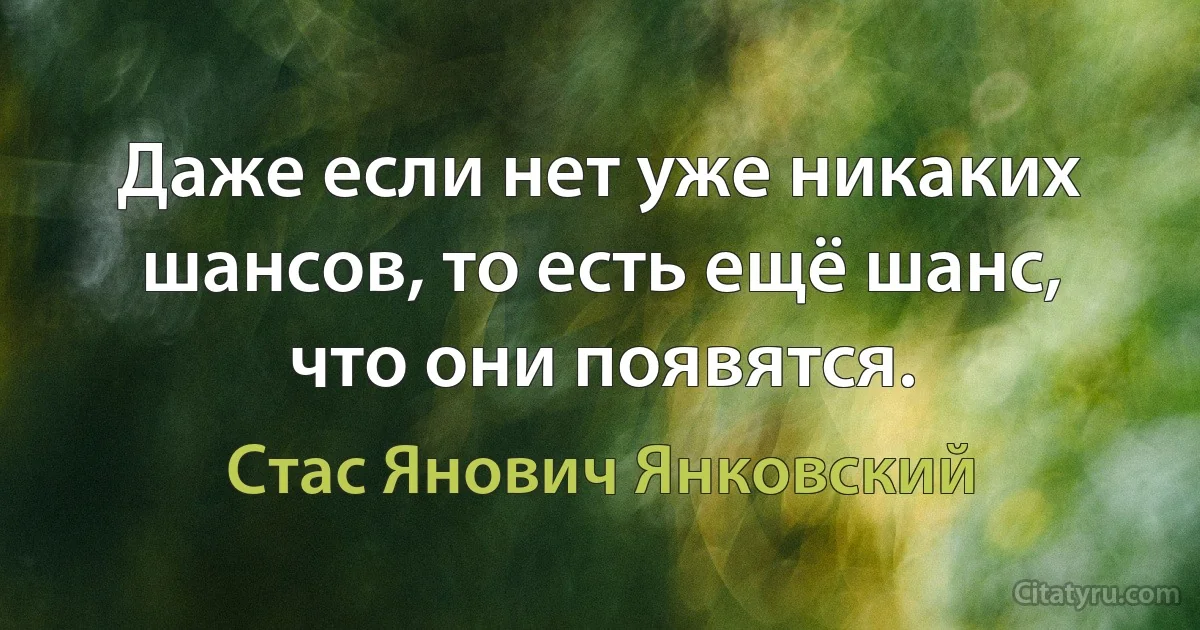 Даже если нет уже никаких шансов, то есть ещё шанс, что они появятся. (Стас Янович Янковский)