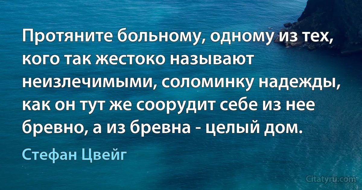 Протяните больному, одному из тех, кого так жестоко называют неизлечимыми, соломинку надежды, как он тут же соорудит себе из нее бревно, а из бревна - целый дом. (Стефан Цвейг)