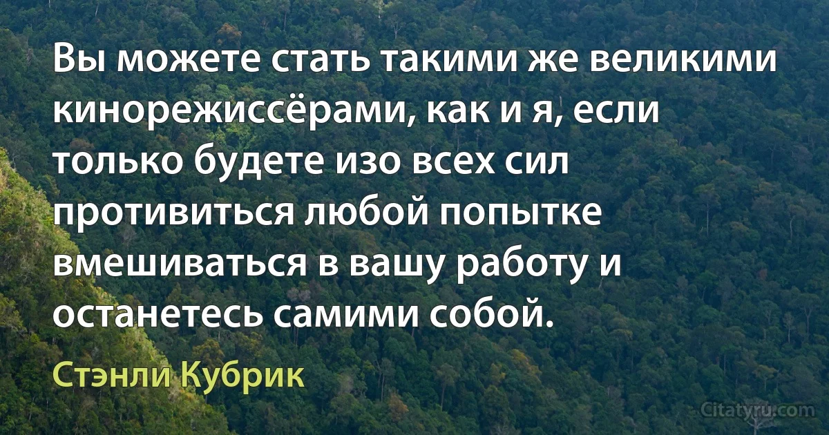 Вы можете стать такими же великими кинорежиссёрами, как и я, если только будете изо всех сил противиться любой попытке вмешиваться в вашу работу и останетесь самими собой. (Стэнли Кубрик)