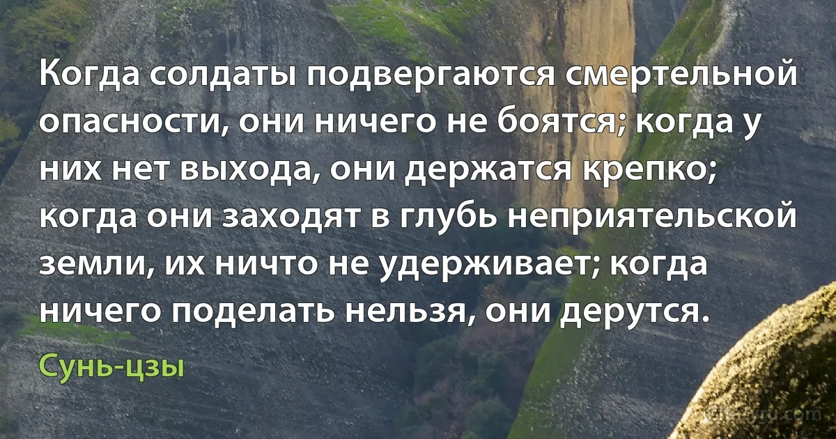 Когда солдаты подвергаются смертельной опасности, они ничего не боятся; когда у них нет выхода, они держатся крепко; когда они заходят в глубь неприятельской земли, их ничто не удерживает; когда ничего поделать нельзя, они дерутся. (Сунь-цзы)