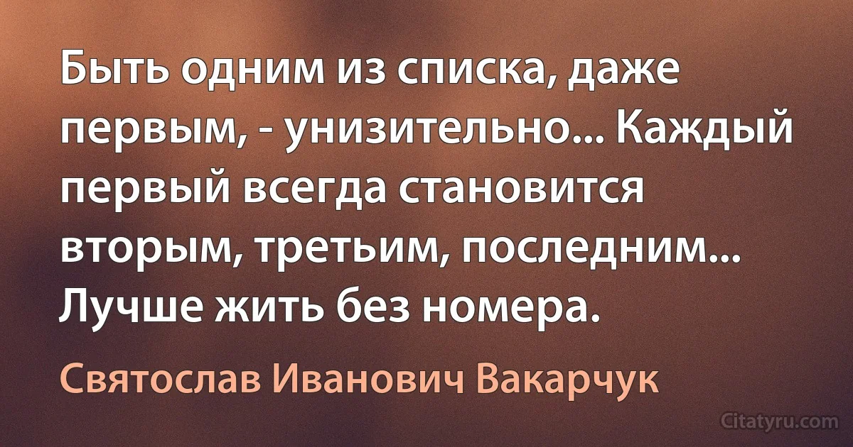 Быть одним из списка, даже первым, - унизительно... Каждый первый всегда становится вторым, третьим, последним... Лучше жить без номера. (Святослав Иванович Вакарчук)