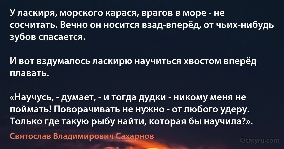 У ласкиря, морского карася, врагов в море - не сосчитать. Вечно он носится взад-вперёд, от чьих-нибудь зубов спасается.

И вот вздумалось ласкирю научиться хвостом вперёд плавать.

«Научусь, - думает, - и тогда дудки - никому меня не поймать! Поворачивать не нужно - от любого удеру. Только где такую рыбу найти, которая бы научила?». (Святослав Владимирович Сахарнов)