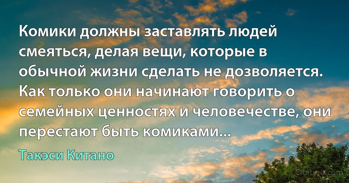 Комики должны заставлять людей смеяться, делая вещи, которые в обычной жизни сделать не дозволяется. Как только они начинают говорить о семейных ценностях и человечестве, они перестают быть комиками... (Такэси Китано)