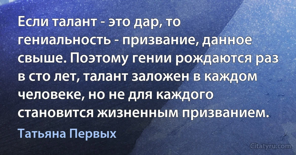 Если талант - это дар, то гениальность - призвание, данное свыше. Поэтому гении рождаются раз в сто лет, талант заложен в каждом человеке, но не для каждого становится жизненным призванием. (Татьяна Первых)